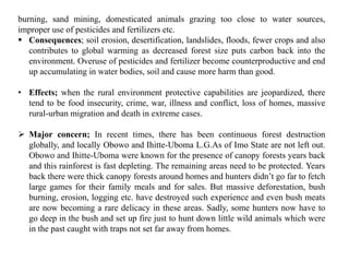 burning, sand mining, domesticated animals grazing too close to water sources,
improper use of pesticides and fertilizers etc.
 Consequences; soil erosion, desertification, landslides, floods, fewer crops and also
contributes to global warming as decreased forest size puts carbon back into the
environment. Overuse of pesticides and fertilizer become counterproductive and end
up accumulating in water bodies, soil and cause more harm than good.
• Effects; when the rural environment protective capabilities are jeopardized, there
tend to be food insecurity, crime, war, illness and conflict, loss of homes, massive
rural-urban migration and death in extreme cases.
 Major concern; In recent times, there has been continuous forest destruction
globally, and locally Obowo and Ihitte-Uboma L.G.As of Imo State are not left out.
Obowo and Ihitte-Uboma were known for the presence of canopy forests years back
and this rainforest is fast depleting. The remaining areas need to be protected. Years
back there were thick canopy forests around homes and hunters didn’t go far to fetch
large games for their family meals and for sales. But massive deforestation, bush
burning, erosion, logging etc. have destroyed such experience and even bush meats
are now becoming a rare delicacy in these areas. Sadly, some hunters now have to
go deep in the bush and set up fire just to hunt down little wild animals which were
in the past caught with traps not set far away from homes.
 
