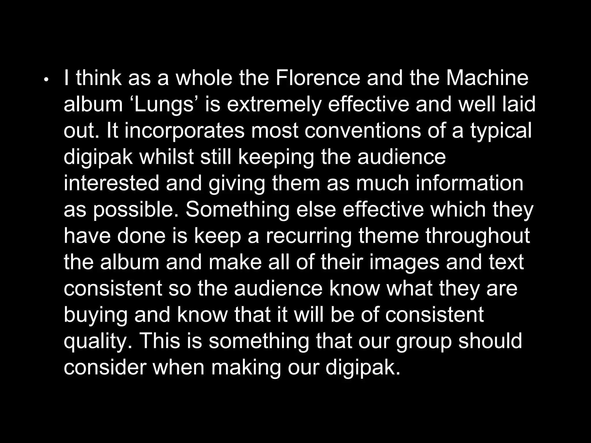 • I think as a whole the Florence and the Machine
album ‘Lungs’ is extremely effective and well laid
out. It incorporates most conventions of a typical
digipak whilst still keeping the audience
interested and giving them as much information
as possible. Something else effective which they
have done is keep a recurring theme throughout
the album and make all of their images and text
consistent so the audience know what they are
buying and know that it will be of consistent
quality. This is something that our group should
consider when making our digipak.
 