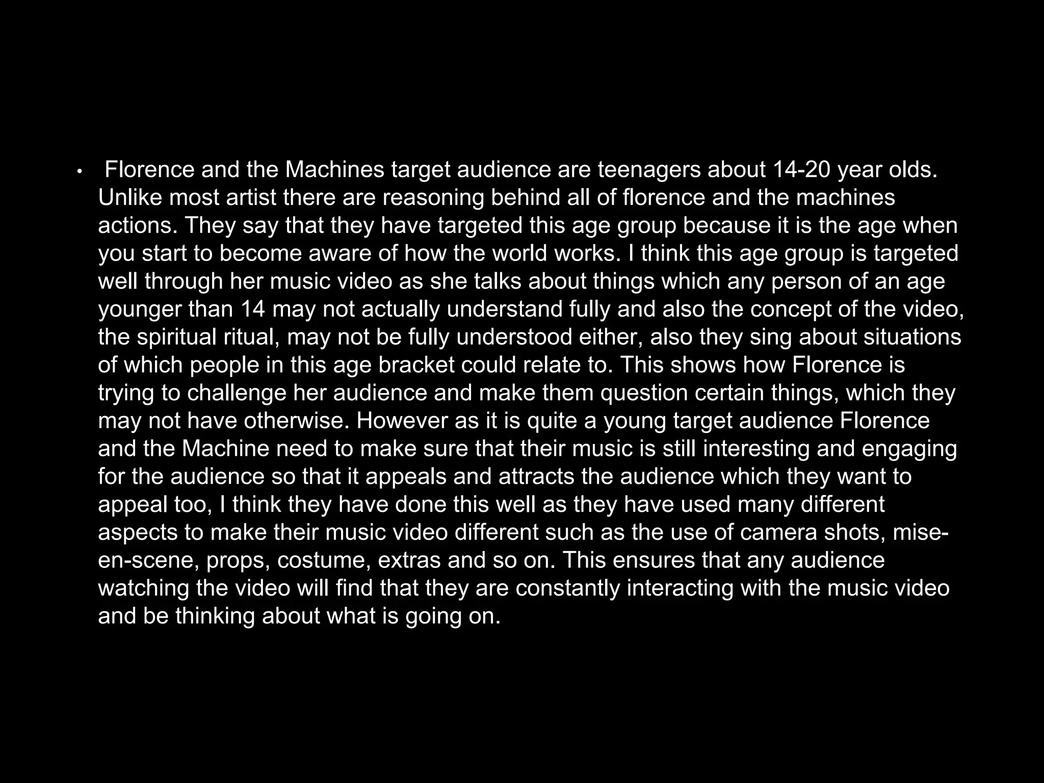• Florence and the Machines target audience are teenagers about 14-20 year olds.
Unlike most artist there are reasoning behind all of florence and the machines
actions. They say that they have targeted this age group because it is the age when
you start to become aware of how the world works. I think this age group is targeted
well through her music video as she talks about things which any person of an age
younger than 14 may not actually understand fully and also the concept of the video,
the spiritual ritual, may not be fully understood either, also they sing about situations
of which people in this age bracket could relate to. This shows how Florence is
trying to challenge her audience and make them question certain things, which they
may not have otherwise. However as it is quite a young target audience Florence
and the Machine need to make sure that their music is still interesting and engaging
for the audience so that it appeals and attracts the audience which they want to
appeal too, I think they have done this well as they have used many different
aspects to make their music video different such as the use of camera shots, mise-
en-scene, props, costume, extras and so on. This ensures that any audience
watching the video will find that they are constantly interacting with the music video
and be thinking about what is going on.
 