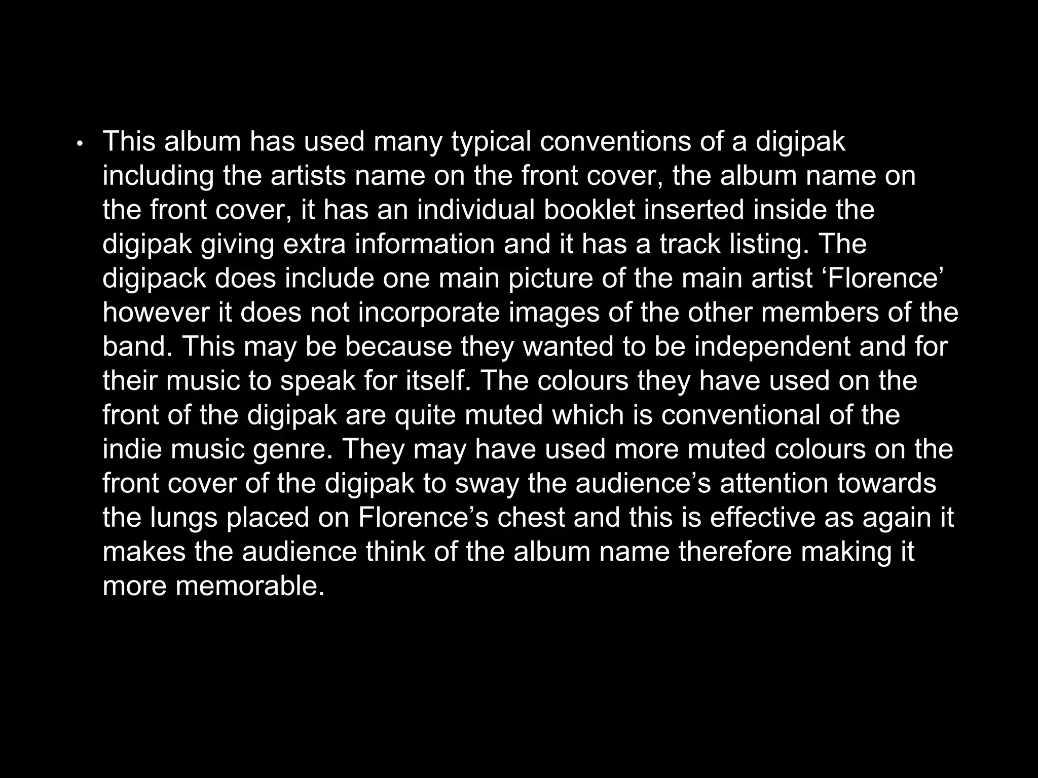 • This album has used many typical conventions of a digipak
including the artists name on the front cover, the album name on
the front cover, it has an individual booklet inserted inside the
digipak giving extra information and it has a track listing. The
digipack does include one main picture of the main artist ‘Florence’
however it does not incorporate images of the other members of the
band. This may be because they wanted to be independent and for
their music to speak for itself. The colours they have used on the
front of the digipak are quite muted which is conventional of the
indie music genre. They may have used more muted colours on the
front cover of the digipak to sway the audience’s attention towards
the lungs placed on Florence’s chest and this is effective as again it
makes the audience think of the album name therefore making it
more memorable.
 