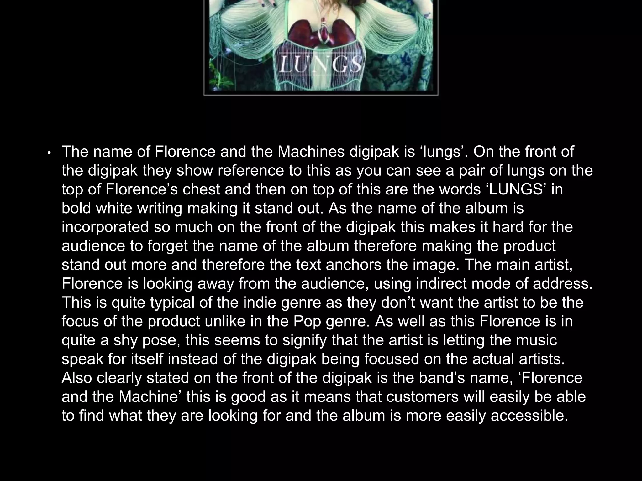 • The name of Florence and the Machines digipak is ‘lungs’. On the front of
the digipak they show reference to this as you can see a pair of lungs on the
top of Florence’s chest and then on top of this are the words ‘LUNGS’ in
bold white writing making it stand out. As the name of the album is
incorporated so much on the front of the digipak this makes it hard for the
audience to forget the name of the album therefore making the product
stand out more and therefore the text anchors the image. The main artist,
Florence is looking away from the audience, using indirect mode of address.
This is quite typical of the indie genre as they don’t want the artist to be the
focus of the product unlike in the Pop genre. As well as this Florence is in
quite a shy pose, this seems to signify that the artist is letting the music
speak for itself instead of the digipak being focused on the actual artists.
Also clearly stated on the front of the digipak is the band’s name, ‘Florence
and the Machine’ this is good as it means that customers will easily be able
to find what they are looking for and the album is more easily accessible.
 