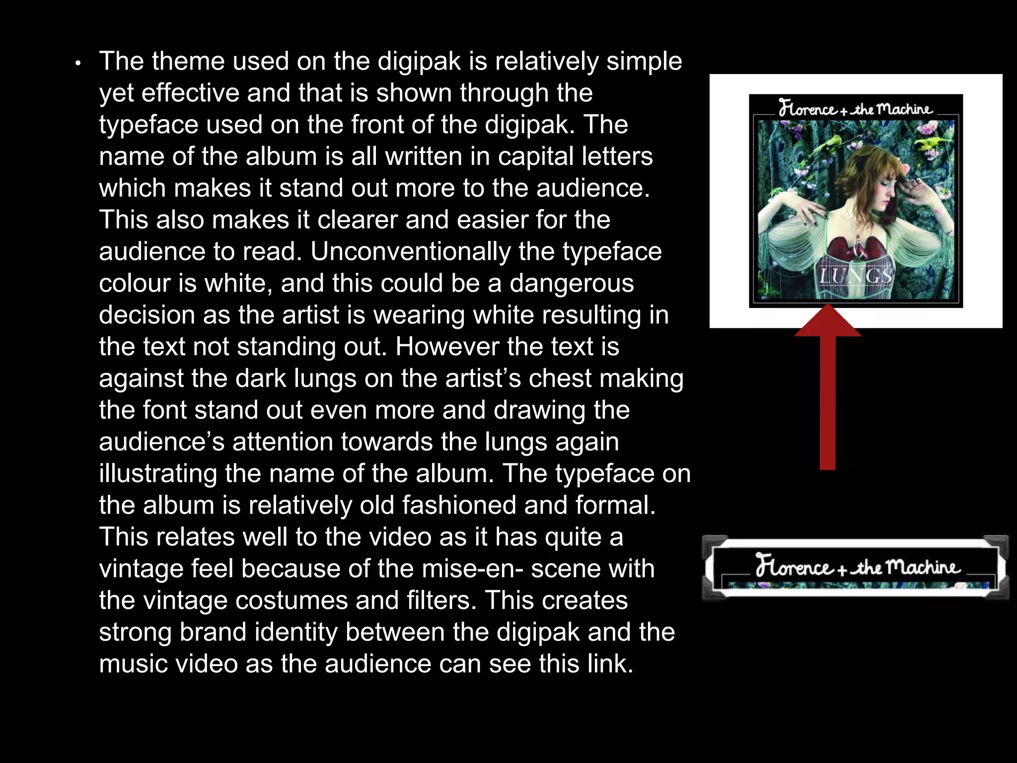 • The theme used on the digipak is relatively simple
yet effective and that is shown through the
typeface used on the front of the digipak. The
name of the album is all written in capital letters
which makes it stand out more to the audience.
This also makes it clearer and easier for the
audience to read. Unconventionally the typeface
colour is white, and this could be a dangerous
decision as the artist is wearing white resulting in
the text not standing out. However the text is
against the dark lungs on the artist’s chest making
the font stand out even more and drawing the
audience’s attention towards the lungs again
illustrating the name of the album. The typeface on
the album is relatively old fashioned and formal.
This relates well to the video as it has quite a
vintage feel because of the mise-en- scene with
the vintage costumes and filters. This creates
strong brand identity between the digipak and the
music video as the audience can see this link.
 