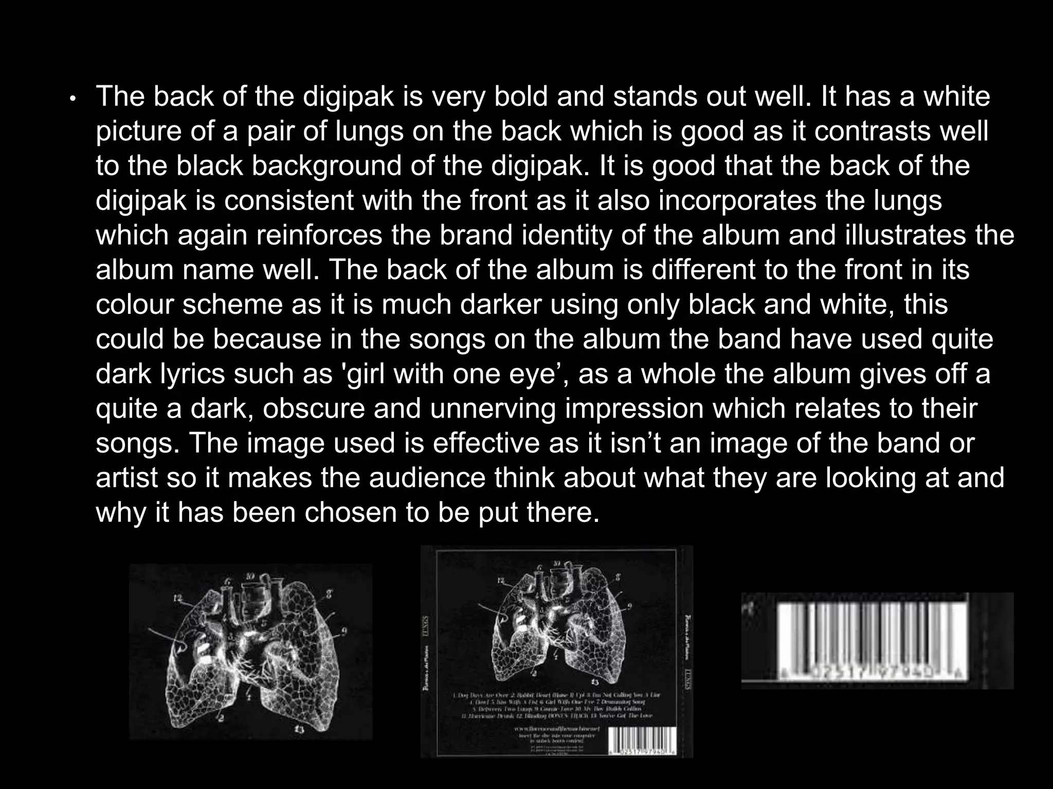 • The back of the digipak is very bold and stands out well. It has a white
picture of a pair of lungs on the back which is good as it contrasts well
to the black background of the digipak. It is good that the back of the
digipak is consistent with the front as it also incorporates the lungs
which again reinforces the brand identity of the album and illustrates the
album name well. The back of the album is different to the front in its
colour scheme as it is much darker using only black and white, this
could be because in the songs on the album the band have used quite
dark lyrics such as 'girl with one eye’, as a whole the album gives off a
quite a dark, obscure and unnerving impression which relates to their
songs. The image used is effective as it isn’t an image of the band or
artist so it makes the audience think about what they are looking at and
why it has been chosen to be put there.
 