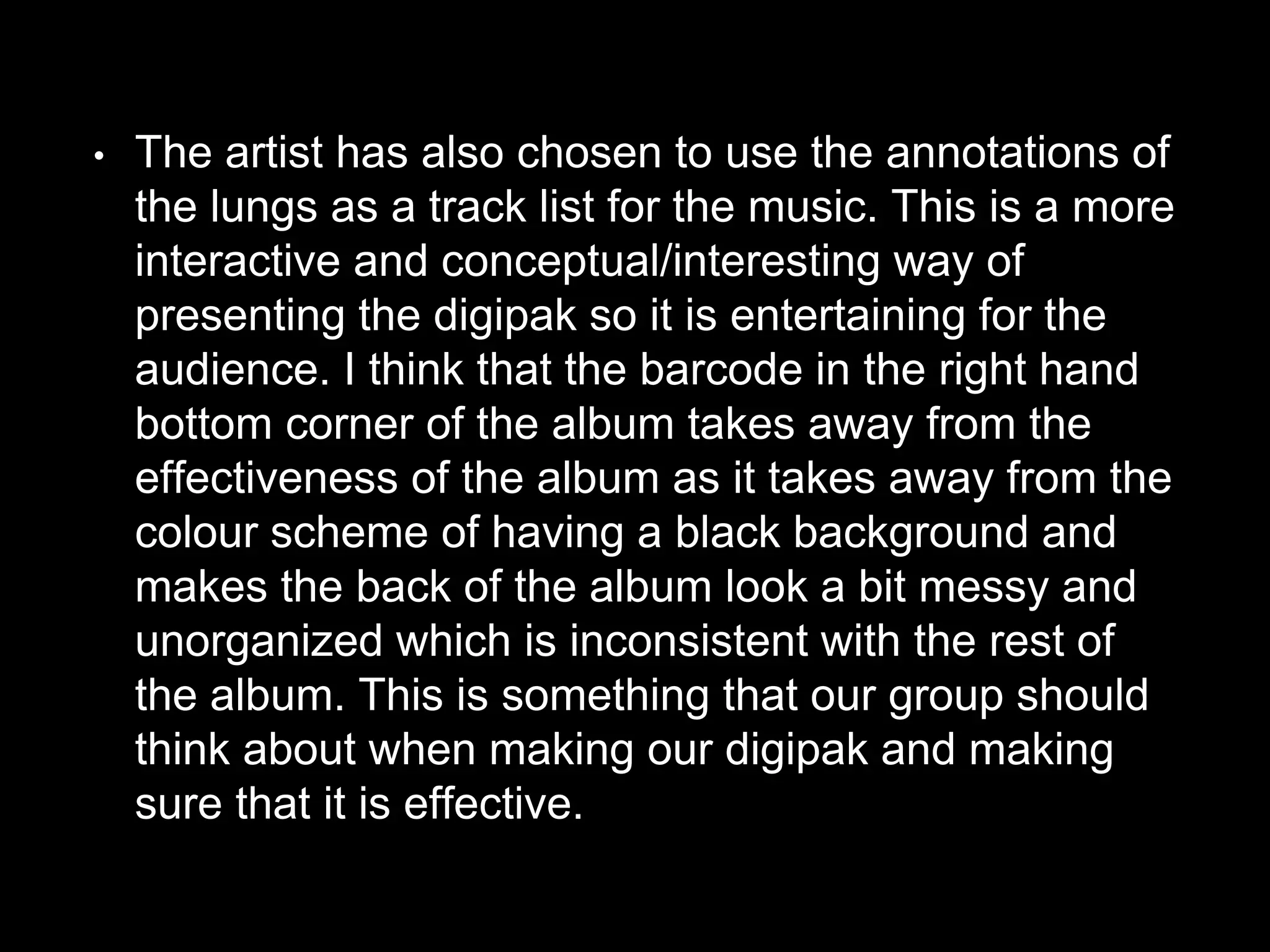 • The artist has also chosen to use the annotations of
the lungs as a track list for the music. This is a more
interactive and conceptual/interesting way of
presenting the digipak so it is entertaining for the
audience. I think that the barcode in the right hand
bottom corner of the album takes away from the
effectiveness of the album as it takes away from the
colour scheme of having a black background and
makes the back of the album look a bit messy and
unorganized which is inconsistent with the rest of
the album. This is something that our group should
think about when making our digipak and making
sure that it is effective.
 