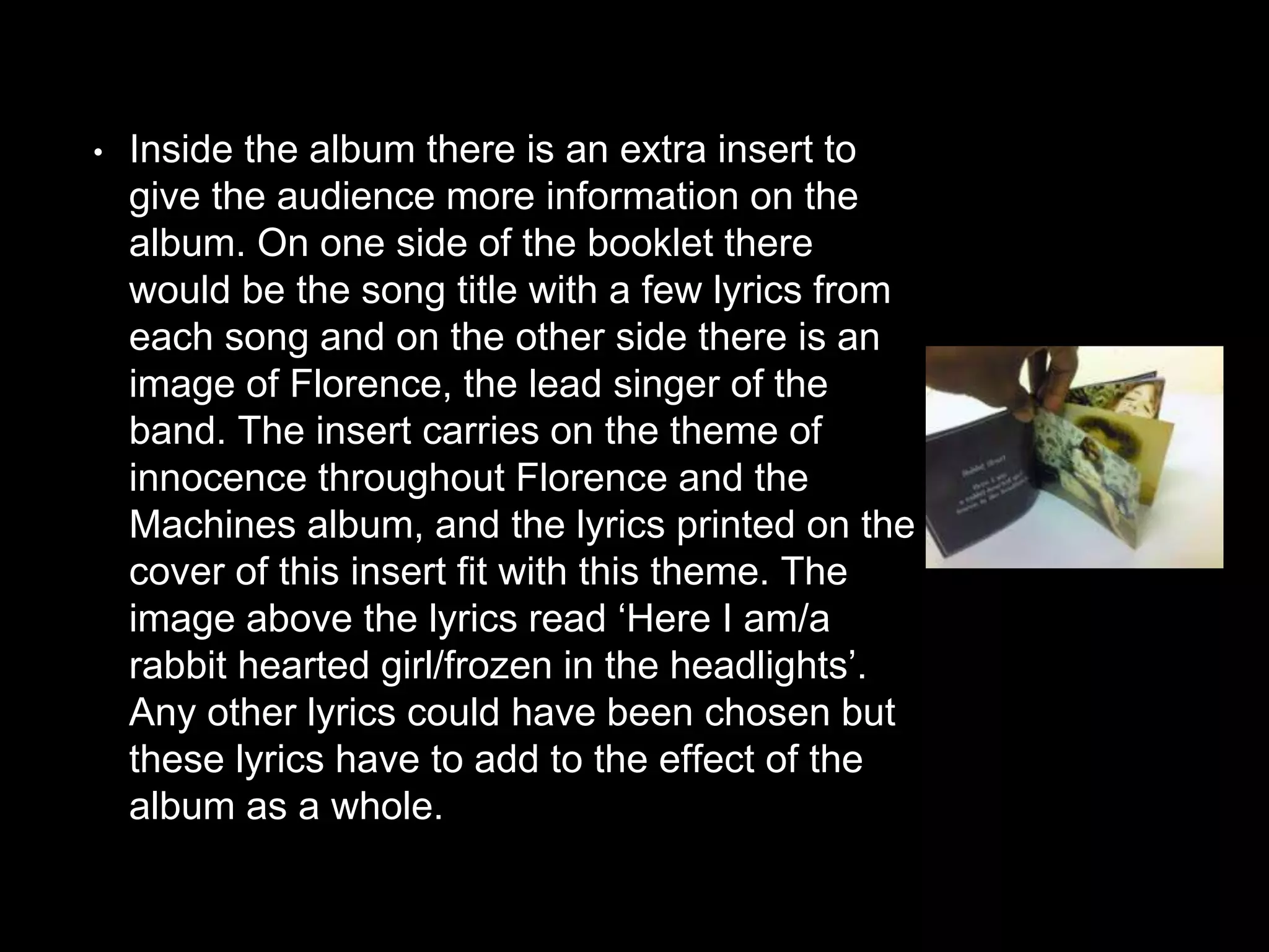 • Inside the album there is an extra insert to
give the audience more information on the
album. On one side of the booklet there
would be the song title with a few lyrics from
each song and on the other side there is an
image of Florence, the lead singer of the
band. The insert carries on the theme of
innocence throughout Florence and the
Machines album, and the lyrics printed on the
cover of this insert fit with this theme. The
image above the lyrics read ‘Here I am/a
rabbit hearted girl/frozen in the headlights’.
Any other lyrics could have been chosen but
these lyrics have to add to the effect of the
album as a whole.
 