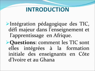 INTRODUCTION Intégration pédagogique des TIC, défi majeur dans l’enseignement et  l’apprentissage  en Afrique.  Questions : comment les TIC sont elles intégrées à la formation initiale des enseignants en Côte d’Ivoire et au Ghana 