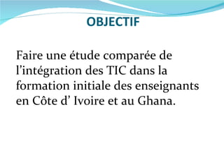OBJECTIF Faire une étude comparée de l’intégration des TIC dans la formation initiale des enseignants en Côte d’ Ivoire et au Ghana. 