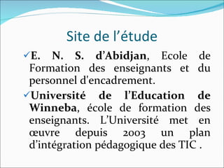 Site de l’étude E. N. S. d’Abidjan , Ecole de Formation des enseignants et du personnel d'encadrement. Université de l’Education de Winneba , école de formation des enseignants. L’Université met en œuvre depuis 2003 un plan d’intégration pédagogique des TIC . 