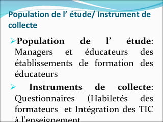 Population de l’ étude/ Instrument de collecte Population de l’ étude : Managers et éducateurs des établissements de formation des éducateurs  Instruments de collecte : Questionnaires (Habiletés des formateurs  et Intégration des TIC à l’enseignement. 