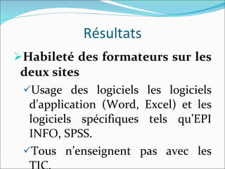 Résultats Habileté des formateurs sur les deux sites Usage des logiciels les logiciels d'application (Word, Excel) et les logiciels spécifiques tels qu’EPI INFO, SPSS. Tous n’enseignent pas avec les TIC.  
