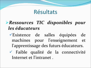 Résultats Ressources TIC disponibles pour les éducateurs Existence de salles équipées de machines pour l'enseignement et l'apprentissage des futurs éducateurs. Faible qualité de la connectivité Internet et l'intranet . 