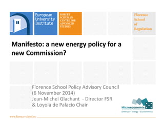 Manifesto: a new energy policy for a 
new Commission? 
Florence School Policy Advisory Council 
(6 November 2014) 
Jean-Michel Glachant - Director FSR 
& Loyola de Palacio Chair 
 