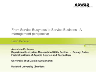 From Service Busyness to Service Business - A
management perspective
Heiko Gebauer
Associate Professor
Department Innovation Research in Utility Sectors - Eawag: Swiss
Federal Institute of Aquatic Science and Technology
University of St.Gallen (Switzerland)
Karlstad University (Sweden)
 