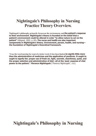 Nightingale’s Philosophy in Nursing
            Practice Theory Overview.
Nightingale’s philosophy primarily focuses on the environment, and the patient’s response
to their environment. Nightingale’s theory is founded on the belief that a
patient’s environment could be altered in order “to allow nature to act on the
patient” (Alligood, 2002, p. 84). The nurse and health are also important
components in Nightingale’s theory. Environment, person, health, and nursing—
the foundation of Nightingale’s theoretical framework.



“I use the word nursing for want of a better word. It has been limited to signify little more
than the administration of medicines and the application of poultices. It ought to
ought to signify the proper use of fresh air, light, warmth, cleanliness, quiet, and
the proper selection and administration of diet—all at the least expense of vital
power to the patient.” Florence Nightingale (Florence Nightingale, n.d.)




    Nig