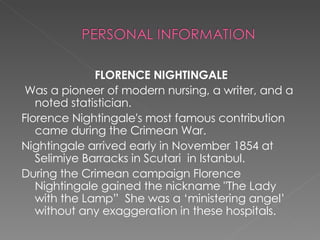 FLORENCE NIGHTINGALE Was a pioneer of modern nursing, a writer, and a noted statistician. Florence Nightingale's most famous contribution came during the Crimean War. Nightingale arrived early in November 1854 at  Selimiye Barracks in Scutari  in Istanbul. During the Crimean campaign Florence Nightingale gained the nickname "The Lady with the Lamp”  She was a ‘ministering angel’ without any exaggeration in these hospitals. 