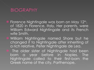 Florence Nightingale was born on May 12 th .  of 1820 in Florence, Italy, Her parents, were William Edward Nightingale and its French wife Smith. William Nightingale named Shore but he changed it to Nightingale after inheriting of a rich relative, Peter Nightingale de Lea. The older sister of Nightingale had been born a year before in Naples. The Nightingale called to their first-born the Greek name of the city, Parthenope. 