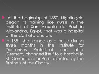 At the beginning of 1850, Nightingale began its training like nurse in the Institute of San Vicente de Paul in Alexandria, Egypt, that was a hospital of the Catholic Church. In 1851 she trained as a nurse during three months in the Institute for Diaconisas Protestant and after Germany changed itself to a hospital in St. Germain, near Paris, directed by the Brothers of the Charity. 