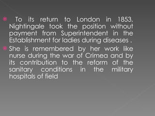 To its return to London in 1853, Nightingale took the position without payment from Superintendent in the Establishment for ladies during diseases . She is remembered by her work like nurse during the war of Crimea and by its contribution to the reform of the sanitary conditions in the military hospitals of field  