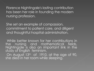 Florence Nightingale's lasting contribution has been her role in founding the modern nursing profession. She set an example of compassion, commitment to patient care, and diligent and thoughtful hospital administration. While better known for her contributions in the nursing and mathematical fields, Nightingale is also an important link in the study of English  feminism. On August 13 th   of  1910, at the age of 90, she died in her room while sleeping. 