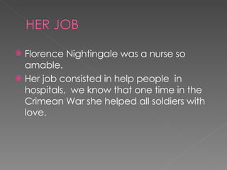 Florence Nightingale was a nurse so amable. Her job consisted in help people  in hospitals,  we know that one time in the Crimean War she helped all soldiers with love. 