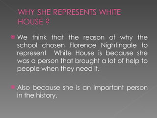 We think that the reason of why the school chosen Florence Nightingale to represent  White House is because she was a person that brought a lot of help to people when they need it. Also because she is an important person in the history.  