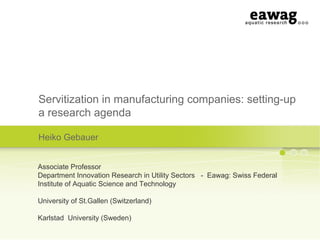 Servitization in manufacturing companies: setting-up
a research agenda
Heiko Gebauer
Associate Professor
Department Innovation Research in Utility Sectors - Eawag: Swiss Federal
Institute of Aquatic Science and Technology
University of St.Gallen (Switzerland)
Karlstad University (Sweden)
 