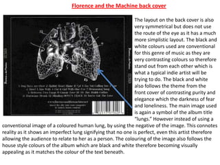 The layout on the back cover is also
very symmetrical but does not use
the route of the eye as it has a much
more simplistic layout. The black and
white colours used are conventional
for this genre of music as they are
very contrasting colours so therefore
stand out from each other which is
what a typical indie artist will be
trying to do. The black and white
also follows the theme from the
front cover of contrasting purity and
elegance which the darkness of fear
and loneliness. The main image used
is again a symbol of the album title
“lungs.” However instead of using a
conventional image of a coloured human lung, by using the negative of the image. This connotes
reality as it shows an imperfect lung signifying that no one is perfect, even this artist therefore
allowing the audience to relate to her as a person. The colouring of the image also follows the
house style colours of the album which are black and white therefore becoming visually
appealing as it matches the colour of the text beneath.
Florence and the Machine back cover
 