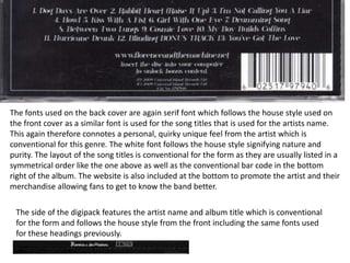 The fonts used on the back cover are again serif font which follows the house style used on
the front cover as a similar font is used for the song titles that is used for the artists name.
This again therefore connotes a personal, quirky unique feel from the artist which is
conventional for this genre. The white font follows the house style signifying nature and
purity. The layout of the song titles is conventional for the form as they are usually listed in a
symmetrical order like the one above as well as the conventional bar code in the bottom
right of the album. The website is also included at the bottom to promote the artist and their
merchandise allowing fans to get to know the band better.
The side of the digipack features the artist name and album title which is conventional
for the form and follows the house style from the front including the same fonts used
for these headings previously.
 