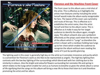 The front cover to this album uses a mid-shot of
the artist. This is effective as it highlights the
artists main features and by including the artist
herself would make the album easily recognizable
for fans. The layout of this cover uses symmetry
and route of the eye. This is effective as it
establishes the artist name, then the artist
herself and then to the album name. This is
effective as it make it easy for her target
audience to identify the album again, straight
away. This album artwork also uses symbolism
effectively as the props used relate the the name
of the album which is “Lungs” so therefore the
artist is shown with a necklace holding two lungs
up to her chest which enable the audience to
recognize the album without even reading the
name of it just by quickly glancing.
The lighting used in this cover is generally high key on the artist as it connotes innocence and purity which
is a convention for Florence’s work as she likes to be represented as angelic. The high key lighting then
contrasts with the low key lighting of the surroundings which blend well with her clothing due to the
similarity in colours. Also the bright and colourful flowers surrounding her connotes life and spring in
which relates to the lungs which enable her and us as humans to breathe so gives the whole album a sense
of life signifying that the songs on this album will bring a new life to those that listen to it and therefore
promoting the artist and her album.
Florence and the Machine Front Cover
 