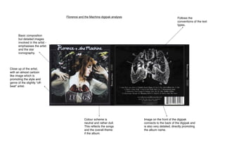 Florence and the Machine digipak analysis !

!

Follows the
conventions of the text
types.

Basic composition
but detailed images
involved in the artist emphasises the artist
and the star
iconography.

Close up of the artist,
with an almost cartoon
like image which is
promoting the style and
genre of the slightly “offbeat” artist.

Colour scheme is
neutral and rather dull.
This reﬂects the songs
and the overall theme
if the album.

Image on the front of the digipak
connects to the back of the digipak and
is also very detailed, directly promoting
the album name.

 