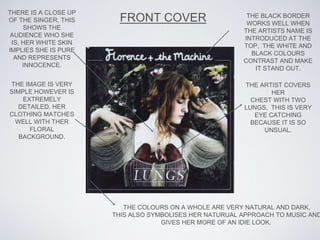TH
FRONT COVER
THERE IS A CLOSE UP
OF THE SINGER, THIS
SHOWS THE
AUDIENCE WHO SHE
IS, HER WHITE SKIN
IMPLIES SHE IS PURE
AND REPRESENTS
INNOCENCE.
THE IMAGE IS VERY
SIMPLE HOWEVER IS
EXTREMELY
DETAILED, HER
CLOTHING MATCHES
WELL WITH THER
FLORAL
BACKGROUND.
THE BLACK BORDER
WORKS WELL WHEN
THE ARTISTS NAME IS
INTRODUCED AT THE
TOP, THE WHITE AND
BLACK COLOURS
CONTRAST AND MAKE
IT STAND OUT.
THE COLOURS ON A WHOLE ARE VERY NATURAL AND DARK,
THIS ALSO SYMBOLISES HER NATURUAL APPROACH TO MUSIC AND
GIVES HER MORE OF AN IDIE LOOK.
THE ARTIST COVERS
HER
CHEST WITH TWO
LUNGS, THIS IS VERY
EYE CATCHING
BECAUSE IT IS SO
UNSUAL.
 