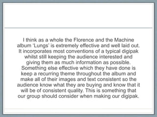 I think as a whole the Florence and the Machine
album ‘Lungs’ is extremely effective and well laid out.
It incorporates most conventions of a typical digipak
whilst still keeping the audience interested and
giving them as much information as possible.
Something else effective which they have done is
keep a recurring theme throughout the album and
make all of their images and text consistent so the
audience know what they are buying and know that it
will be of consistent quality. This is something that
our group should consider when making our digipak.
 