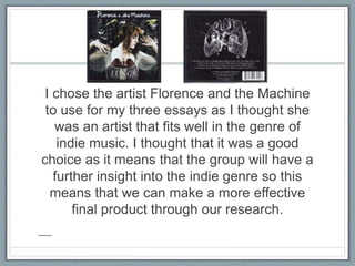 I chose the artist Florence and the Machine
to use for my three essays as I thought she
was an artist that fits well in the genre of
indie music. I thought that it was a good
choice as it means that the group will have a
further insight into the indie genre so this
means that we can make a more effective
final product through our research.
 