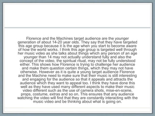 Florence and the Machines target audience are the younger
generation of about 14-20 year olds. They say that they have targeted
this age group because it is the age when you start to become aware
of how the world works. I think this age group is targeted well through
her music video as she talks about things which any person of an age
younger than 14 may not actually understand fully and also the
concept of the video, the spiritual ritual, may not be fully understood
either. This shows how Florence is trying to challenge her audience
and make them question certain things, which they may not have
otherwise. However as it is quite a young target audience Florence
and the Machine need to make sure that their music is still interesting
and engaging for the audience so that it appeals and attracts the
audience which they want to appeal too. I think they have done this
well as they have used many different aspects to make their music
video different such as the use of camera shots, mise-en-scene,
props, costume, extras and so on. This ensures that any audience
watching the video will find that they are constantly interacting with the
music video and be thinking about what is going on.
 