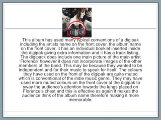 This album has used many typical conventions of a digipak
including the artists name on the front cover, the album name
on the front cover, it has an individual booklet inserted inside
the digipak giving extra information and it has a track listing.
The digipack does include one main picture of the main artist
‘Florence’ however it does not incorporate images of the other
members of the band. This may be because they wanted to be
independent and for their music to speak for itself. The colours
they have used on the front of the digipak are quite muted
which is conventional of the indie music genre. They may have
used more muted colours on the front cover of the digipak to
sway the audience’s attention towards the lungs placed on
Florence’s chest and this is effective as again it makes the
audience think of the album name therefore making it more
memorable.
 