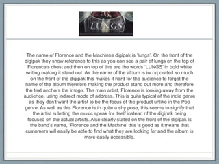 The name of Florence and the Machines digipak is ‘lungs’. On the front of the
digipak they show reference to this as you can see a pair of lungs on the top of
Florence’s chest and then on top of this are the words ‘LUNGS’ in bold white
writing making it stand out. As the name of the album is incorporated so much
on the front of the digipak this makes it hard for the audience to forget the
name of the album therefore making the product stand out more and therefore
the text anchors the image. The main artist, Florence is looking away from the
audience, using indirect mode of address. This is quite typical of the indie genre
as they don’t want the artist to be the focus of the product unlike in the Pop
genre. As well as this Florence is in quite a shy pose, this seems to signify that
the artist is letting the music speak for itself instead of the digipak being
focused on the actual artists. Also clearly stated on the front of the digipak is
the band’s name, ‘Florence and the Machine’ this is good as it means that
customers will easily be able to find what they are looking for and the album is
more easily accessible.
 