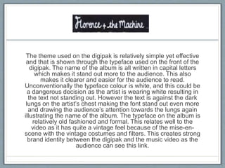 The theme used on the digipak is relatively simple yet effective
and that is shown through the typeface used on the front of the
digipak. The name of the album is all written in capital letters
which makes it stand out more to the audience. This also
makes it clearer and easier for the audience to read.
Unconventionally the typeface colour is white, and this could be
a dangerous decision as the artist is wearing white resulting in
the text not standing out. However the text is against the dark
lungs on the artist’s chest making the font stand out even more
and drawing the audience’s attention towards the lungs again
illustrating the name of the album. The typeface on the album is
relatively old fashioned and formal. This relates well to the
video as it has quite a vintage feel because of the mise-en-
scene with the vintage costumes and filters. This creates strong
brand identity between the digipak and the music video as the
audience can see this link.
 