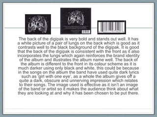 The back of the digipak is very bold and stands out well. It has
a white picture of a pair of lungs on the back which is good as it
contrasts well to the black background of the digipak. It is good
that the back of the digipak is consistent with the front as it also
incorporates the lungs which again reinforces the brand identity
of the album and illustrates the album name well. The back of
the album is different to the front in its colour scheme as it is
much darker using only black and white, this could be because
in the songs on the album the band have used quite dark lyrics
such as 'girl with one eye’, as a whole the album gives off a
quite a dark, obscure and unnerving impression which relates
to their songs. The image used is effective as it isn’t an image
of the band or artist so it makes the audience think about what
they are looking at and why it has been chosen to be put there.
 