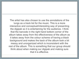 The artist has also chosen to use the annotations of the
lungs as a track list for the music. This is a more
interactive and conceptual/interesting way of presenting
the digipak so it is entertaining for the audience. I think
that the barcode in the right hand bottom corner of the
album takes away from the effectiveness of the album as
it takes away from the colour scheme of having a black
background and makes the back of the album look a bit
messy and unorganized which is inconsistent with the
rest of the album. This is something that our group should
think about when making our digipak and making sure
that it is effective.
 
