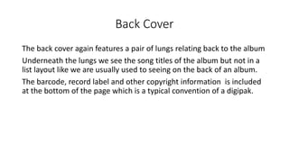 Back Cover
The back cover again features a pair of lungs relating back to the album
Underneath the lungs we see the song titles of the album but not in a
list layout like we are usually used to seeing on the back of an album.
The barcode, record label and other copyright information is included
at the bottom of the page which is a typical convention of a digipak.
 