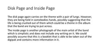 Disk Page and Inside Page
The disk page again carries on the theme with a pair of lungs. However,
they are being held in somebodies hands, possibly suggesting that the
life is being crushed out of them which could be a theme in the album
that the band are trying to put across.
The inside page is another photograph of the main artist of the band
which is simplistic and does not include any writing on it. We could
possibly assume that this is a booklet that is able to be taken out of the
digipak and contains more information in it.
 