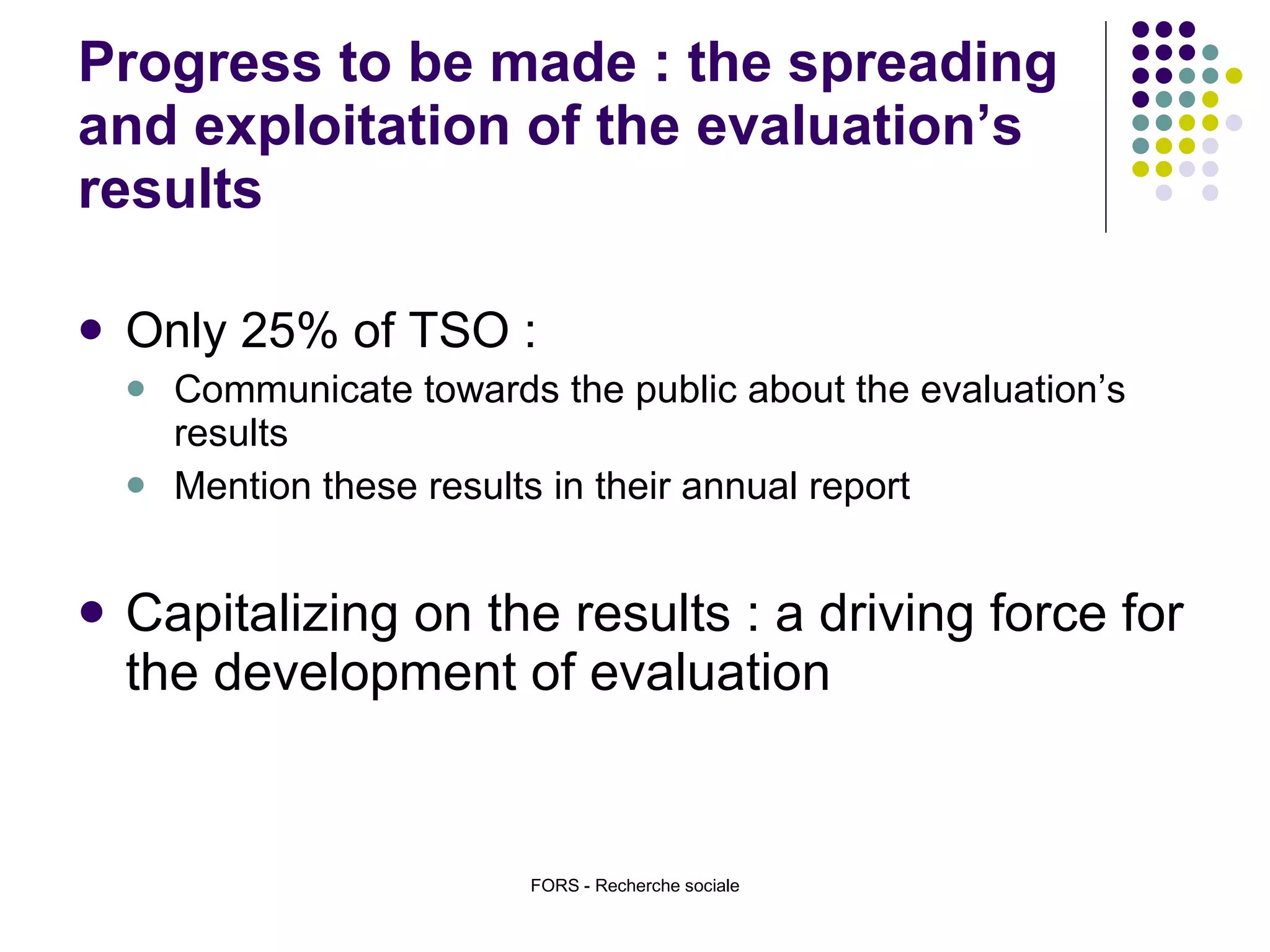 Progress to be made : the spreading  and exploitation of the evaluation’s results Only 25% of TSO : Communicate towards the public about the evaluation’s results Mention these results in their annual report Capitalizing on the results : a driving force for the development of evaluation  FORS - Recherche sociale 