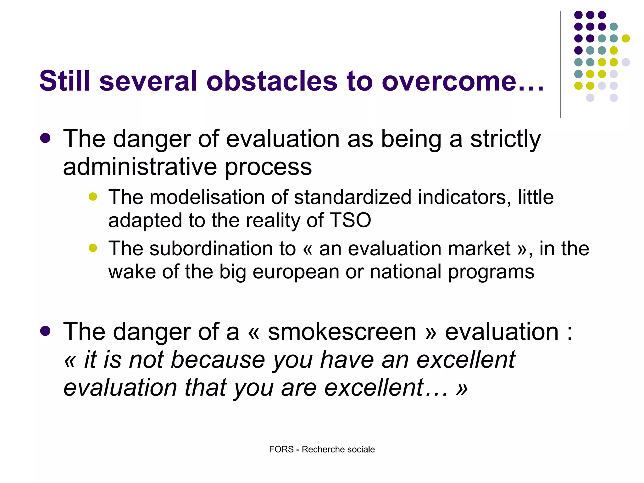 Still several obstacles to overcome… The danger of evaluation as being a strictly administrative process The modelisation of standardized indicators, little adapted to the reality of TSO  The subordination to « an evaluation market », in the wake of the big european or national programs The danger of a « smokescreen » evaluation :  « it is not because you have an excellent evaluation that you are excellent… » FORS - Recherche sociale 