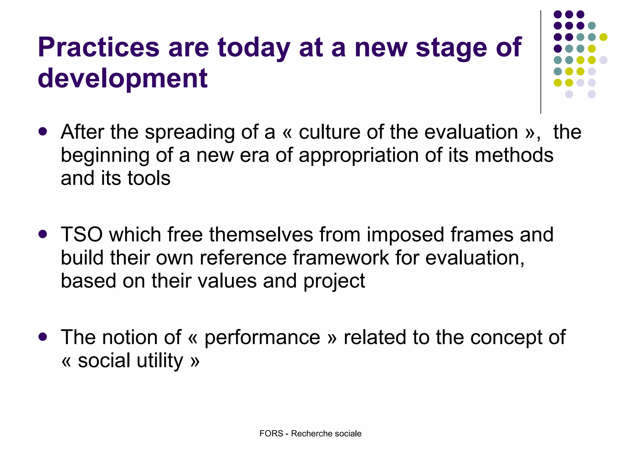 Practices are today at a new stage of development After the spreading of a « culture of the evaluation »,  the beginning of a new era of appropriation of its methods and its tools TSO which free themselves from imposed frames and build their own reference framework for evaluation, based on their values and project The notion of « performance » related to the concept of « social utility » FORS - Recherche sociale 