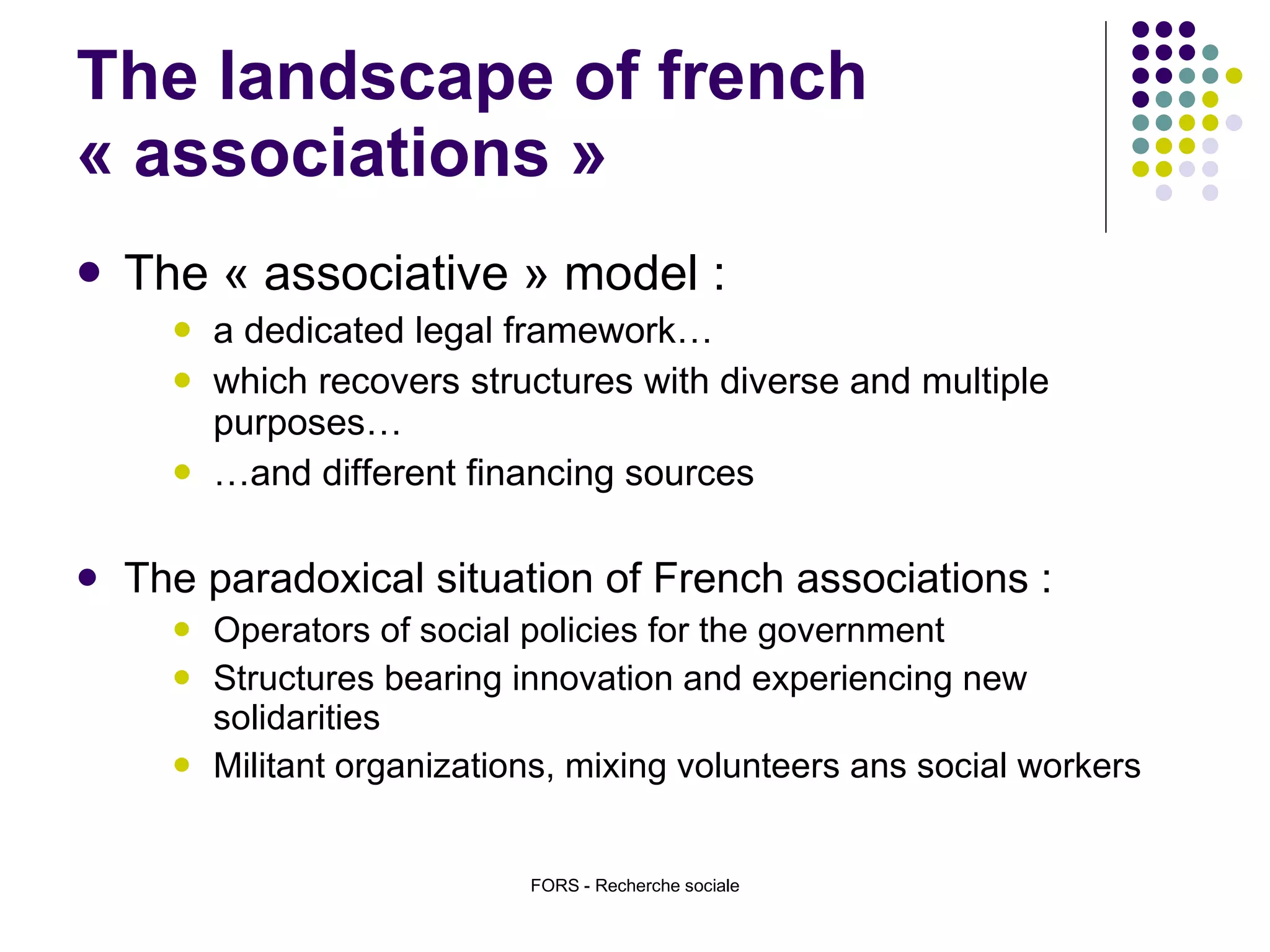 The landscape of french « associations » The « associative » model :  a dedicated legal framework…  which recovers structures with diverse and multiple purposes… … and different financing sources The paradoxical situation of French associations :  Operators of social policies for the government  Structures bearing innovation and experiencing new solidarities Militant organizations, mixing volunteers ans social workers  FORS - Recherche sociale 
