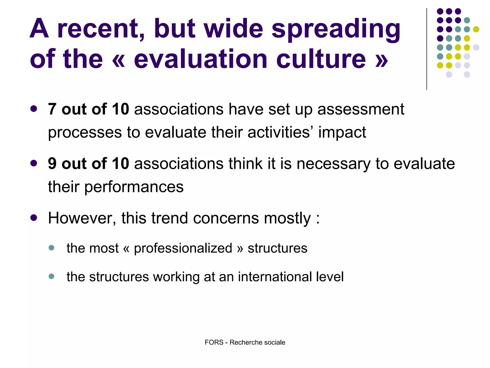 A recent, but wide spreading of the « evaluation culture » 7 out of 10  associations have set up assessment processes to evaluate their activities’ impact 9 out of 10  associations think it is necessary to evaluate their performances However, this trend concerns mostly : the most « professionalized » structures  the structures working at an international level FORS - Recherche sociale 
