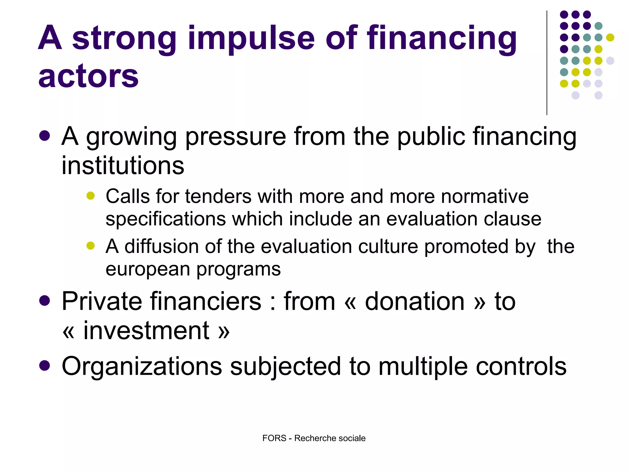 A strong impulse of financing actors A growing pressure from the public financing institutions Calls for tenders with more and more normative specifications which include an evaluation clause A diffusion of the evaluation culture promoted by  the european programs  Private financiers : from « donation » to « investment » Organizations subjected to multiple controls FORS - Recherche sociale 