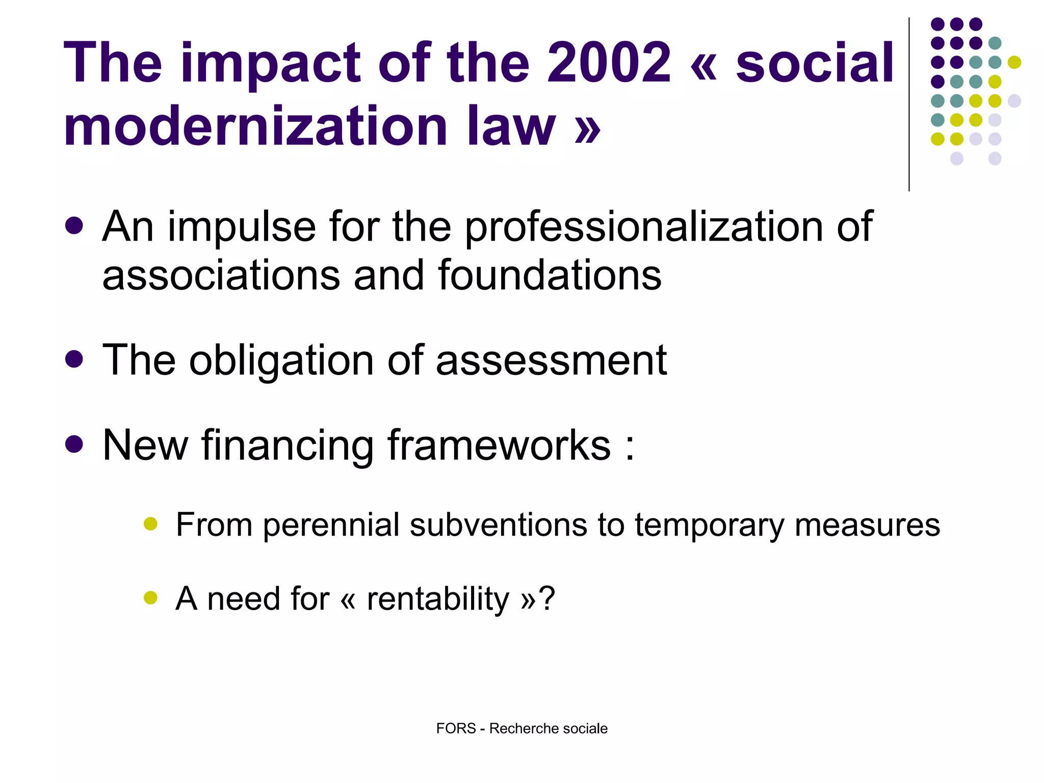 The impact of the 2002 « social modernization law » An impulse for the professionalization of associations and foundations  The obligation of assessment  New financing frameworks :  From perennial subventions to temporary measures A need for « rentability »?  FORS - Recherche sociale 