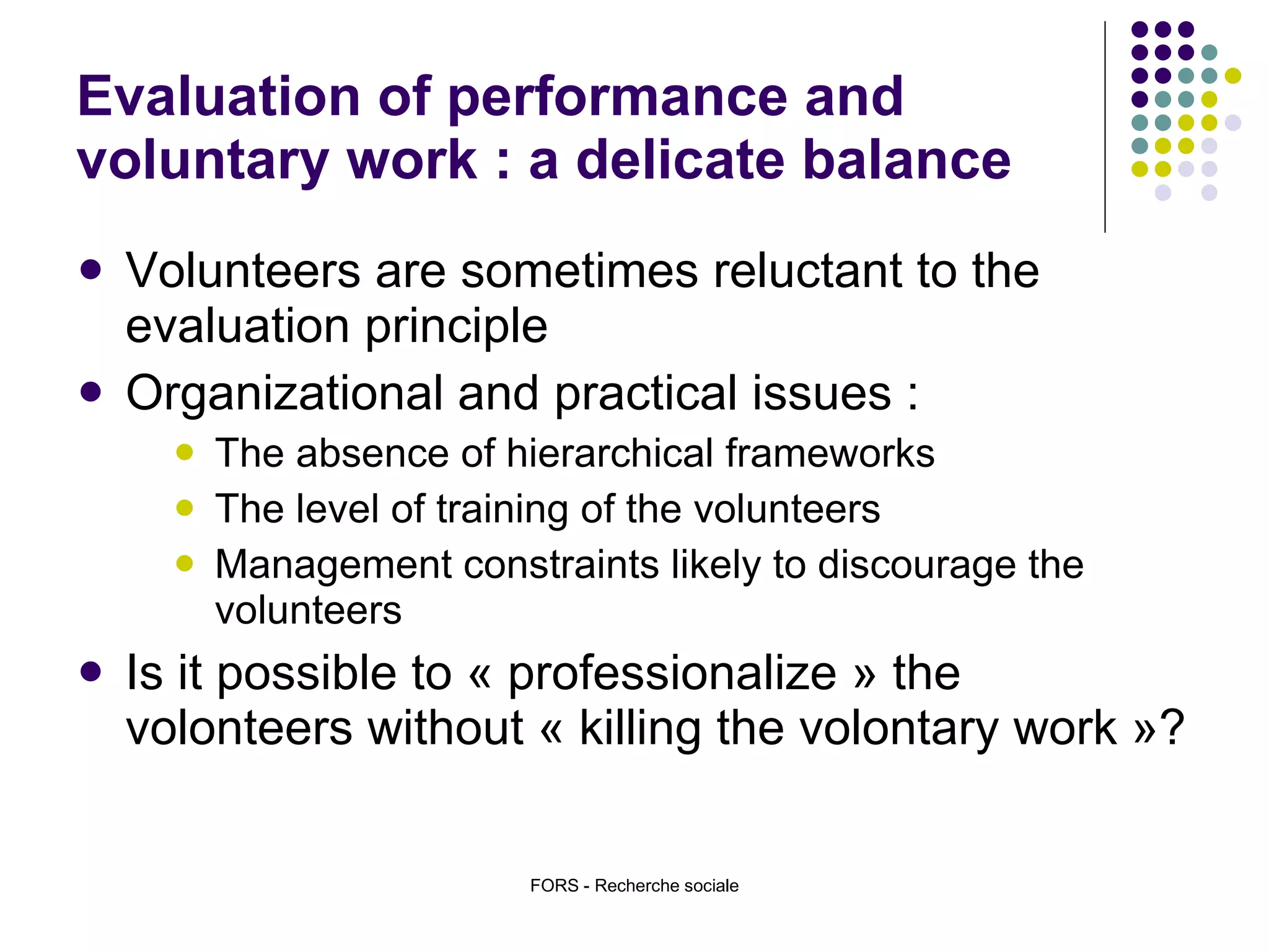 Evaluation of performance and voluntary work : a delicate balance Volunteers are sometimes reluctant to the evaluation principle Organizational and practical issues : The absence of hierarchical frameworks The level of training of the volunteers Management constraints likely to discourage the volunteers Is it possible to « professionalize » the volonteers without « killing the volontary work »?  FORS - Recherche sociale 