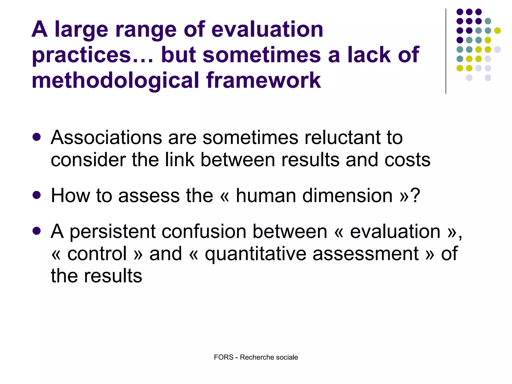 A large range of evaluation practices… but sometimes a lack of methodological framework Associations are sometimes reluctant to consider the link between results and costs How to assess the « human dimension »?  A persistent confusion between « evaluation », « control » and « quantitative assessment » of the results  FORS - Recherche sociale 
